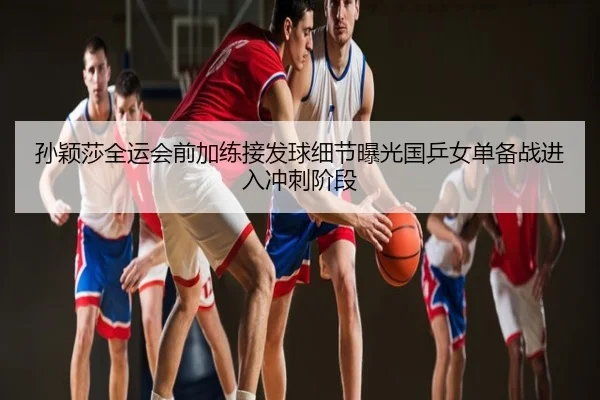 孙颖莎全运会前加练接发球细节曝光国乒女单备战进入冲刺阶段