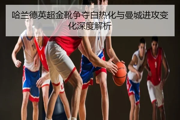 哈兰德英超金靴争夺白热化与曼城进攻变化深度解析