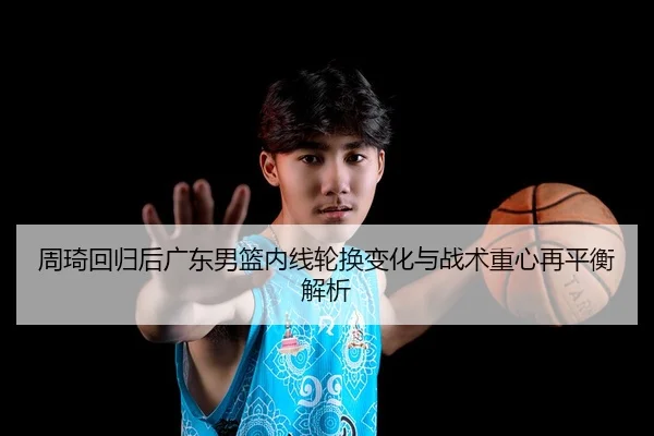 周琦回归后广东男篮内线轮换变化与战术重心再平衡解析
